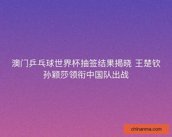 澳门乒乓球世界杯抽签结果揭晓 王楚钦孙颖莎领衔中国队出战