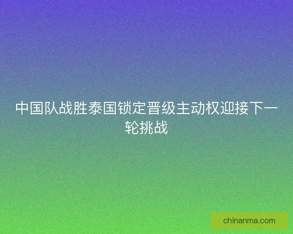 中国队战胜泰国锁定晋级主动权迎接下一轮挑战 中国队战胜泰国锁定晋级主动权迎接下一轮挑战