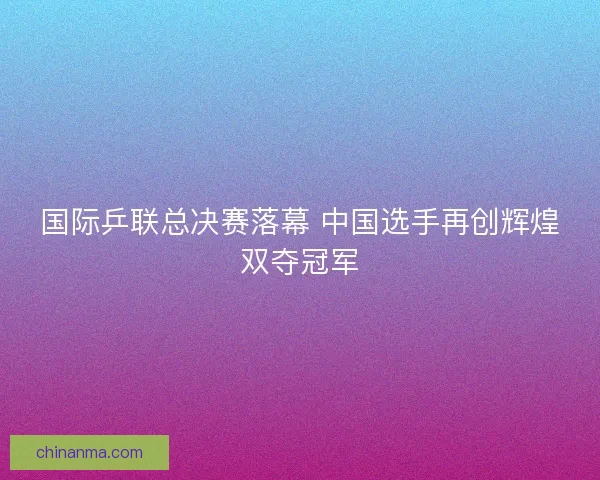 国际乒联总决赛落幕 中国选手再创辉煌双夺冠军