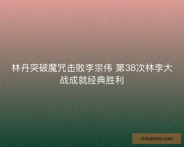 林丹突破魔咒击败李宗伟 第38次林李大战成就经典胜利