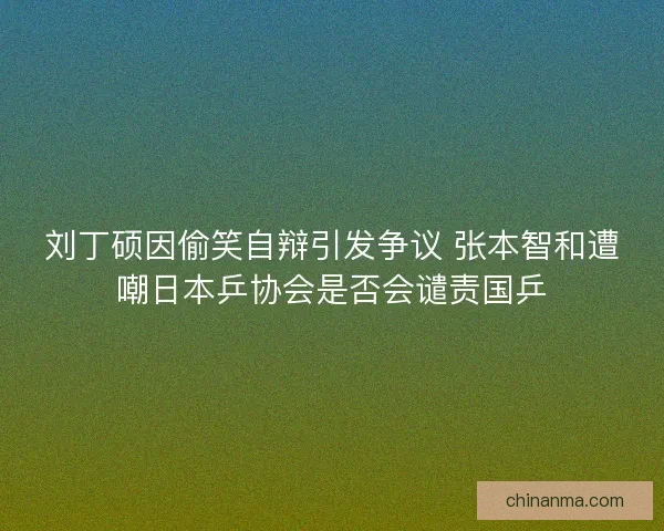 刘丁硕因偷笑自辩引发争议 张本智和遭嘲日本乒协会是否会谴责国乒