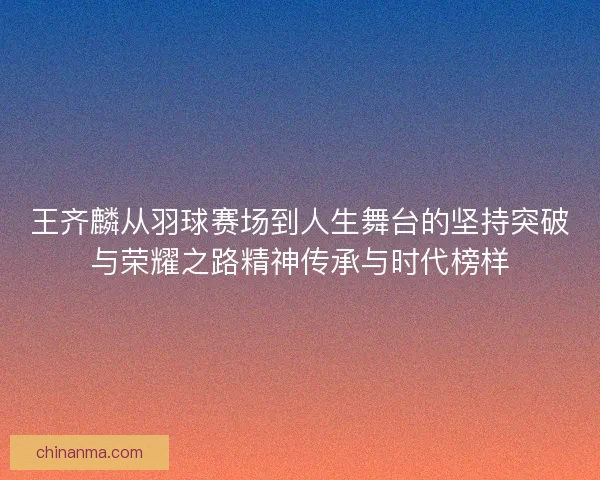 王齐麟从羽球赛场到人生舞台的坚持突破与荣耀之路精神传承与时代榜样
