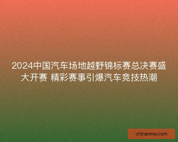 2024中国汽车场地越野锦标赛总决赛盛大开赛 精彩赛事引爆汽车竞技热潮