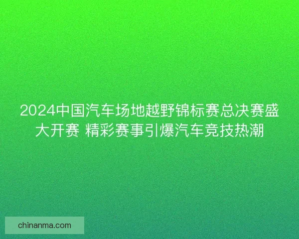 2024中国汽车场地越野锦标赛总决赛盛大开赛 精彩赛事引爆汽车竞技热潮