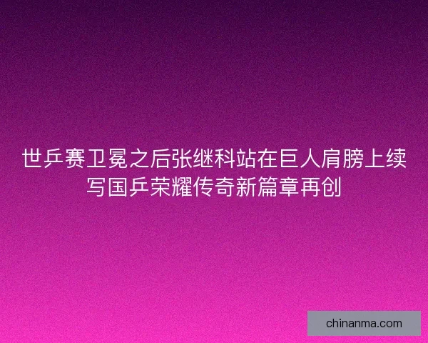 世乒赛卫冕之后张继科站在巨人肩膀上续写国乒荣耀传奇新篇章再创