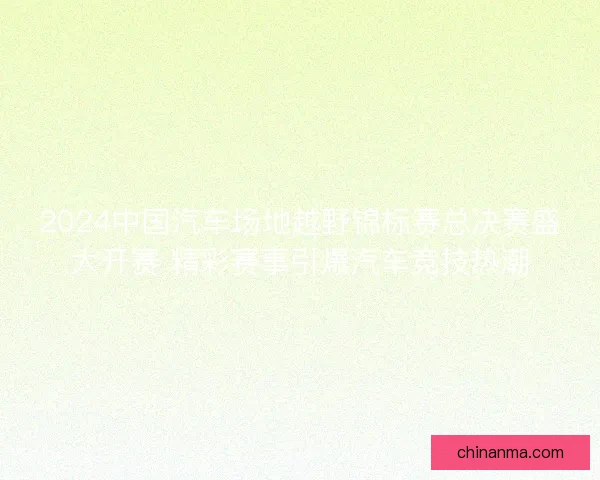 2024中国汽车场地越野锦标赛总决赛盛大开赛 精彩赛事引爆汽车竞技热潮