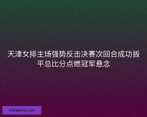 天津女排主场强势反击决赛次回合成功扳平总比分点燃冠军悬念